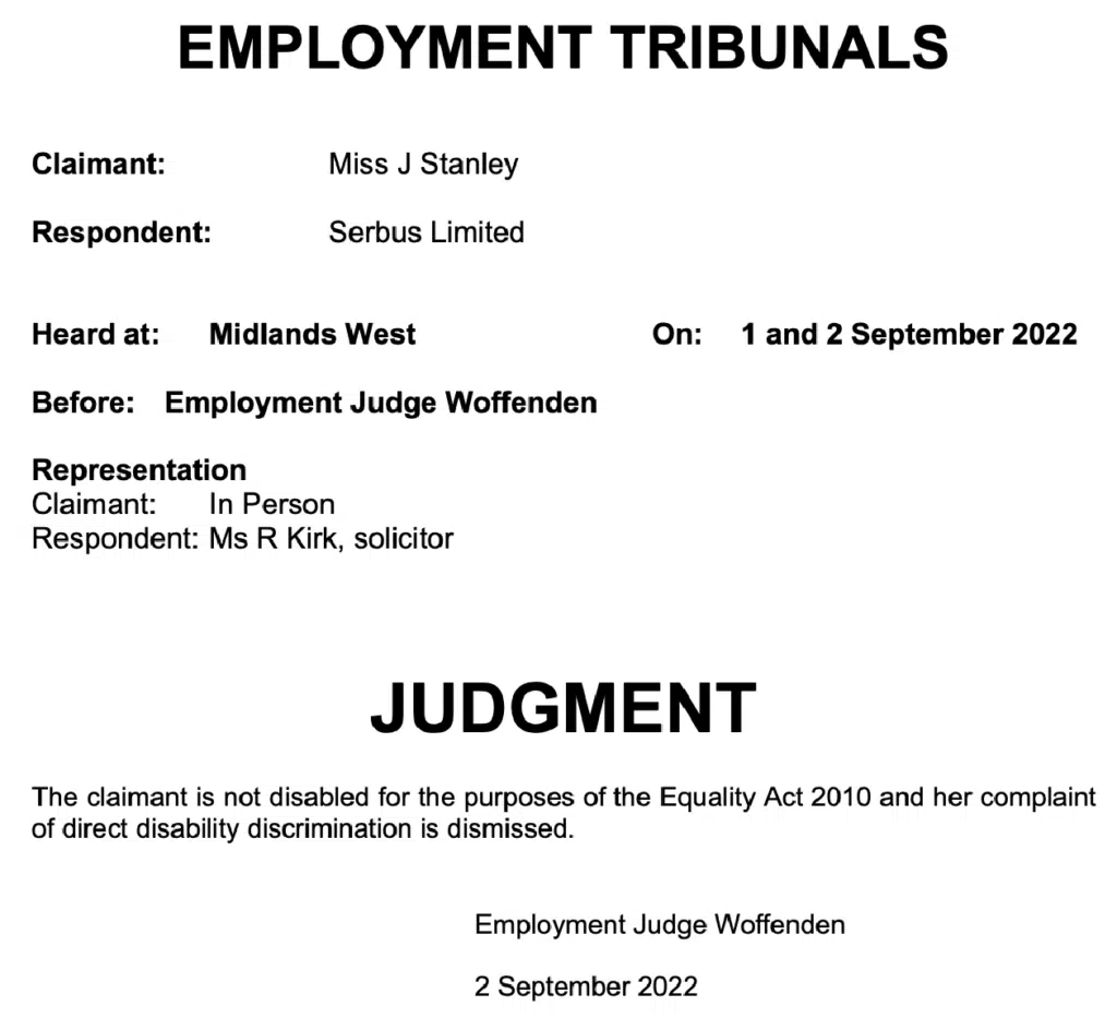 The claimant, Miss Jolene Stanley, is not disabled for the purposes of the Equality Act 2010 and her complaint of direct disability discrimination is dismissed.